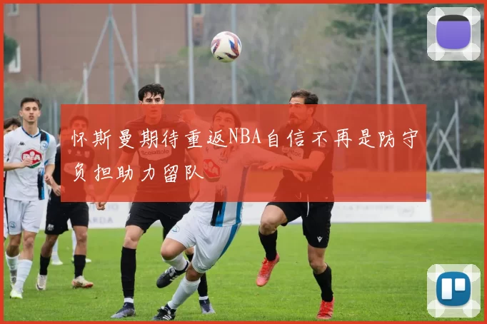 怀斯曼期待重返NBA自信不再是防守负担助力留队