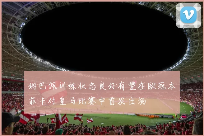 姆巴佩训练状态良好有望在欧冠本菲卡对皇马比赛中首发出场